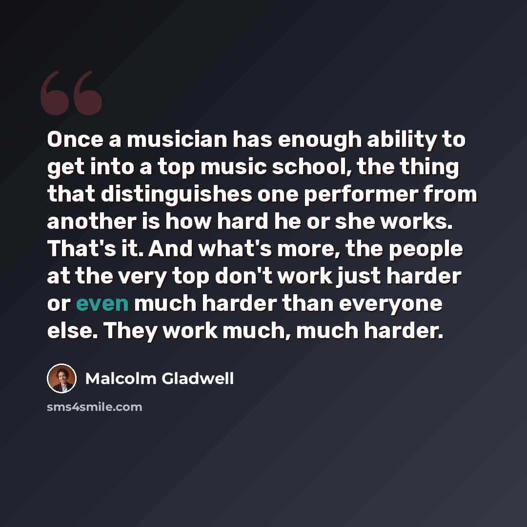 “Once a musician has enough ability to get into a top music school, the thing that distinguishes one performer from another is how hard he or she works. That's it. And what's more, the people at the very top don't work just harder or even much harder than everyone else. They work much, much harder.” quote by Malcolm Gladwell