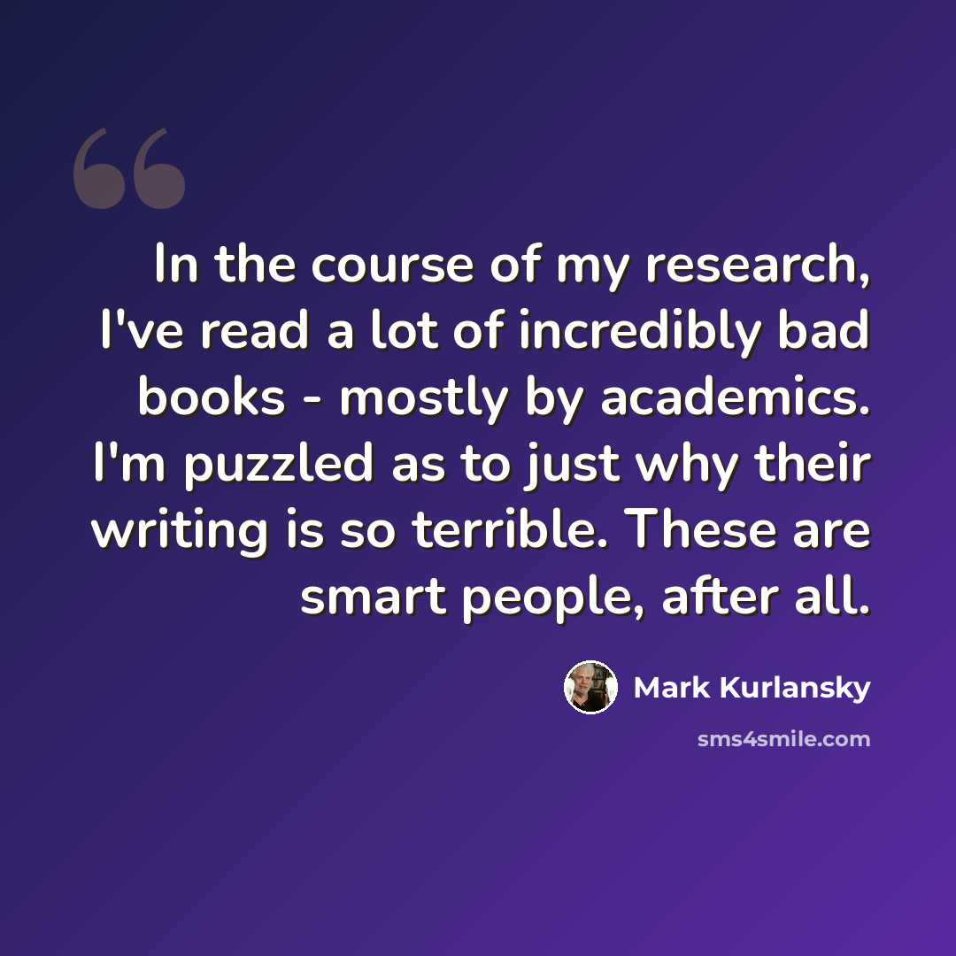 “In the course of my research, I've read a lot of incredibly bad books - mostly by academics. I'm puzzled as to just why their writing is so terrible. These are smart people, after all.” quote by Mark Kurlansky