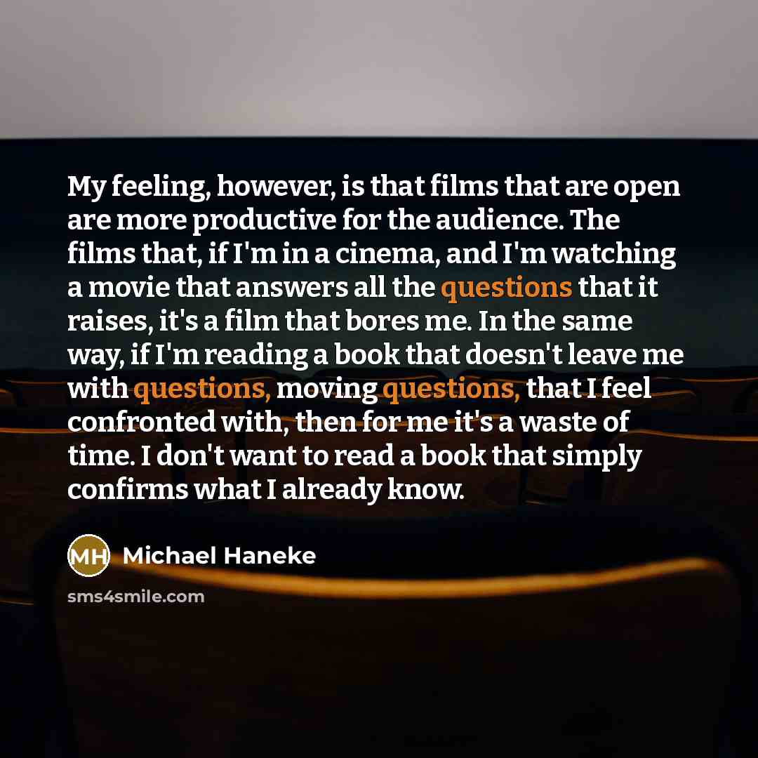“My feeling, however, is that films that are open are more productive for the audience. The films that, if I'm in a cinema, and I'm watching a movie that answers all the questions that it raises, it's a film that bores me. In the same way, if I'm reading a book that doesn't leave me with questions…” quote by Michael Haneke