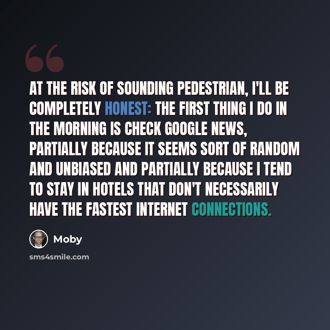 “At the risk of sounding pedestrian, I'll be completely honest: the first thing I do in the morning is check Google News, partially because it seems sort of random and unbiased and partially because I tend to stay in hotels that don't necessarily have the fastest Internet connections.” quote by Moby