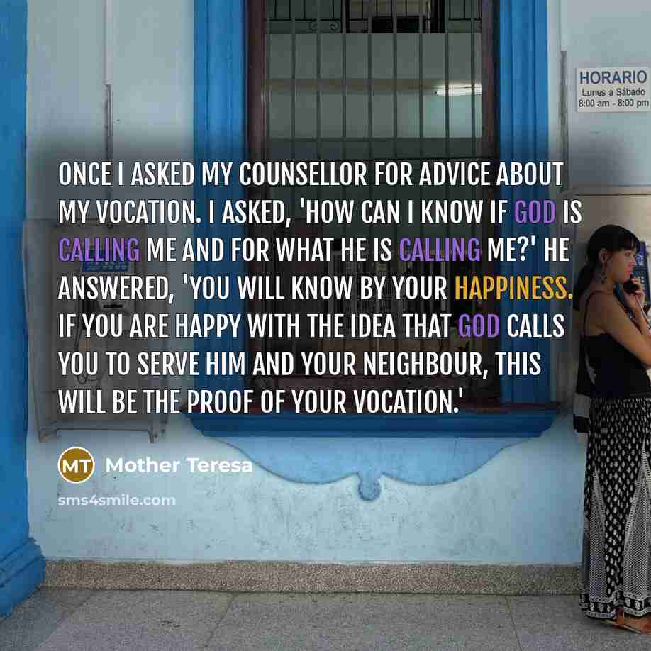 “Once I asked my counsellor for advice about my vocation. I asked, 'How can I know if God is calling me and for what he is calling me?' He answered, 'You will know by your happiness. If you are happy with the idea that God calls you to serve him and your neighbour, this will be the proof of your…” quote by Mother Teresa