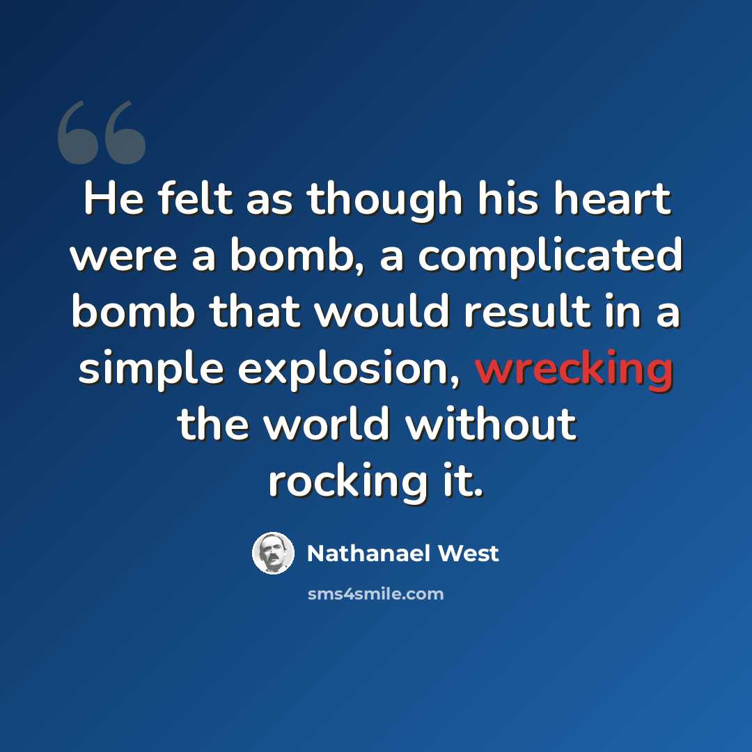 “He felt as though his heart were a bomb, a complicated bomb that would result in a simple explosion, wrecking the world without rocking it.” quote by Nathanael West