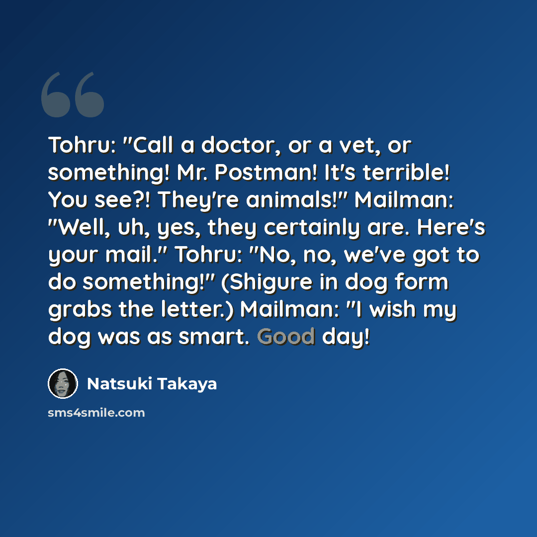 “Tohru: "Call a doctor, or a vet, or something! Mr. Postman! It's terrible! You see?! They're animals!" Mailman: "Well, uh, yes, they certainly are. Here's your mail." Tohru: "No, no, we've got to do something!" (Shigure in dog form grabs the letter.) Mailman: "I wish my dog was as smart. Good day!” quote by Natsuki Takaya