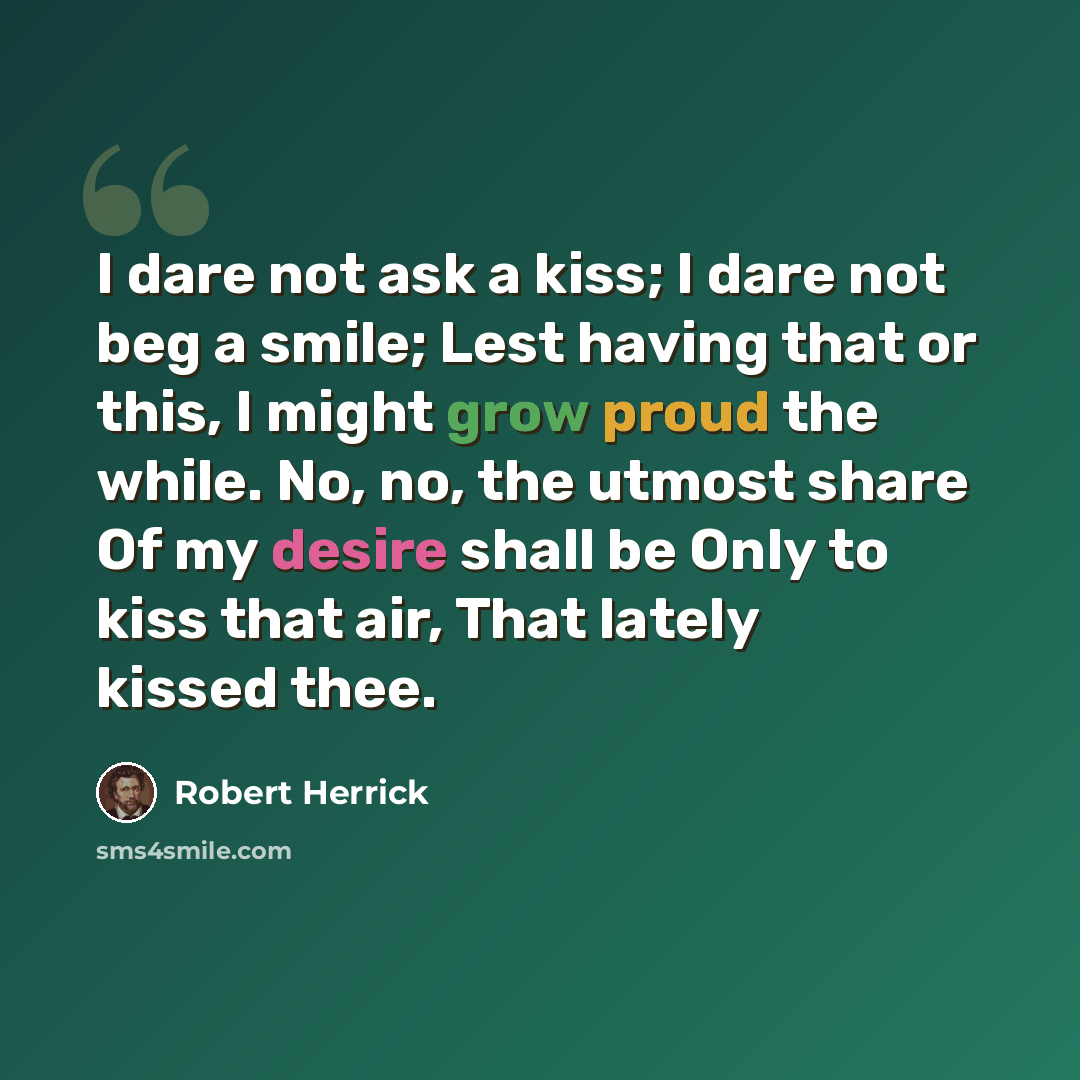“I dare not ask a kiss; I dare not beg a smile; Lest having that or this, I might grow proud the while. No, no, the utmost share Of my desire shall be Only to kiss that air, That lately kissed thee.” quote by Robert Herrick