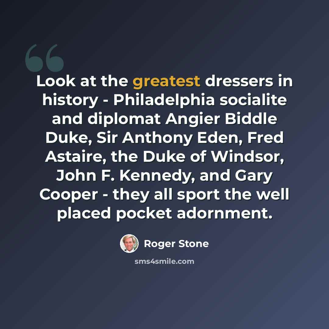 “Look at the greatest dressers in history - Philadelphia socialite and diplomat Angier Biddle Duke, Sir Anthony Eden, Fred Astaire, the Duke of Windsor, John F. Kennedy, and Gary Cooper - they all sport the well placed pocket adornment.” quote by Roger Stone