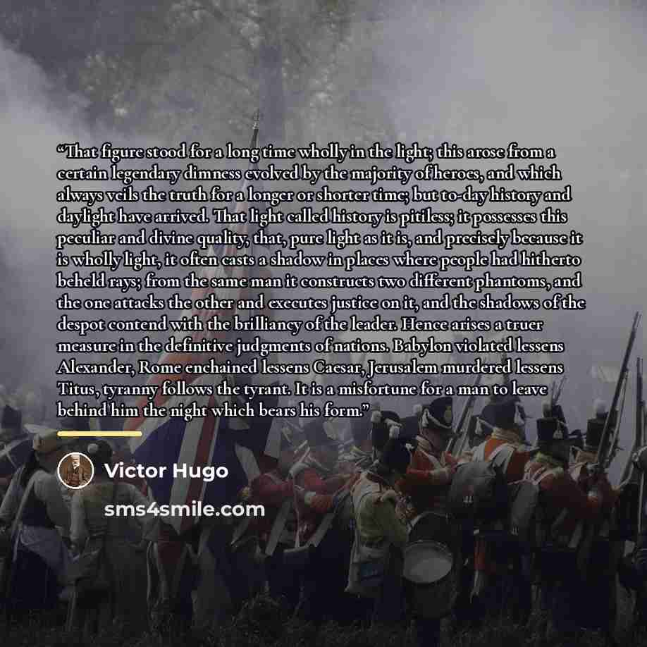 “That figure stood for a long time wholly in the light; this arose from a certain legendary dimness evolved by the majority of heroes, and which always veils the truth for a longer or shorter time; but to-day history and daylight have arrived. That light called history is pitiless; it possesses…” quote by Victor Hugo