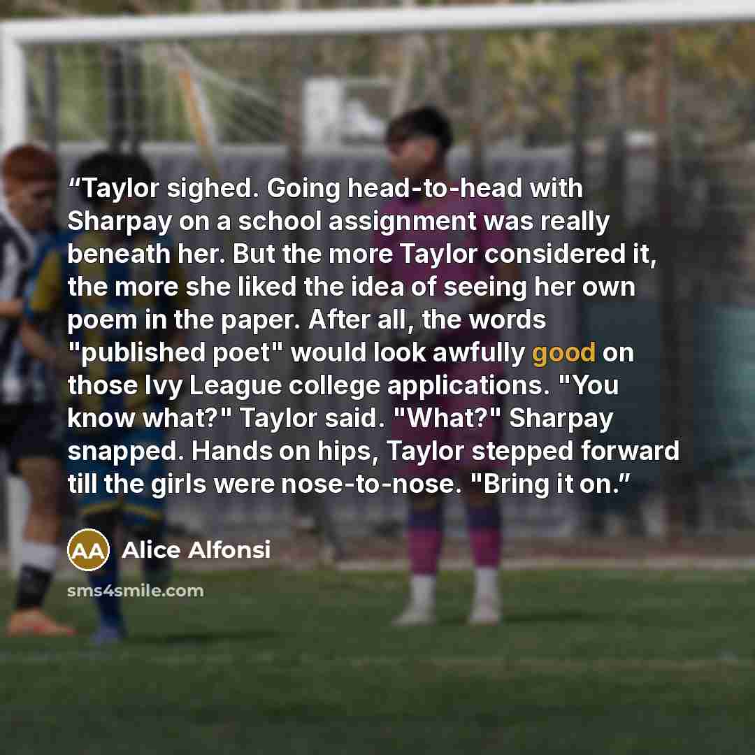 “Taylor sighed. Going head-to-head with Sharpay on a school assignment was really beneath her. But the more Taylor considered it, the more she liked the idea of seeing her own poem in the paper. After all, the words "published poet" would look awfully good on those Ivy League college applications…” quote by Alice Alfonsi