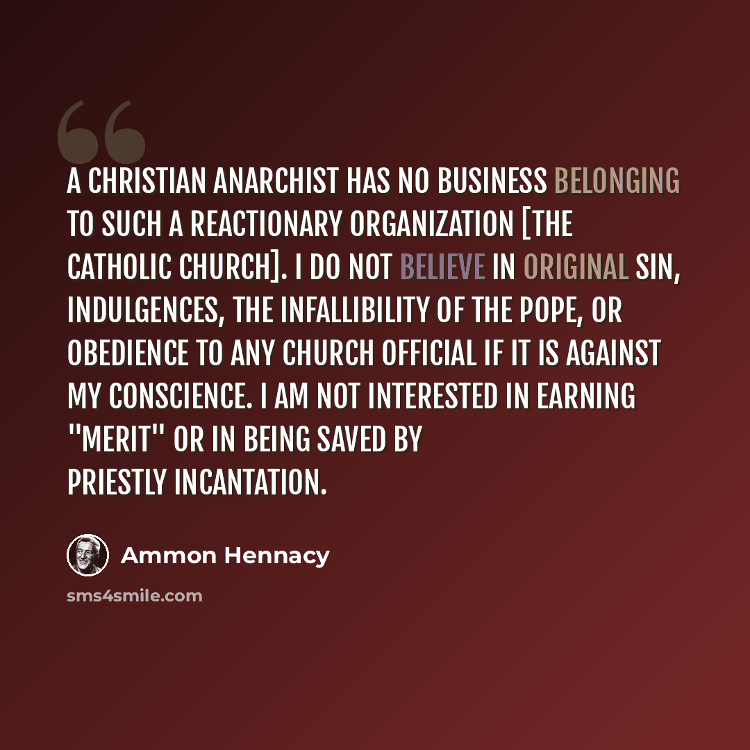 “A Christian anarchist has no business belonging to such a reactionary organization [the Catholic Church]. I do not believe in original sin, indulgences, the infallibility of the pope, or obedience to any church official if it is against my conscience. I am not interested in earning "merit" or in…” quote by Ammon Hennacy