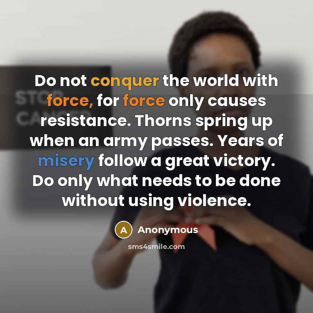 “Do not conquer the world with force, for force only causes resistance. Thorns spring up when an army passes. Years of misery follow a great victory. Do only what needs to be done without using violence.” quote by Anonymous