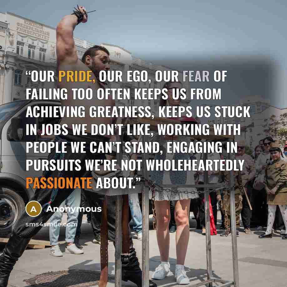 “Our pride, our ego, our fear of failing too often keeps us from achieving greatness, keeps us stuck in jobs we don’t like, working with people we can’t stand, engaging in pursuits we’re not wholeheartedly passionate about.” quote by Anonymous