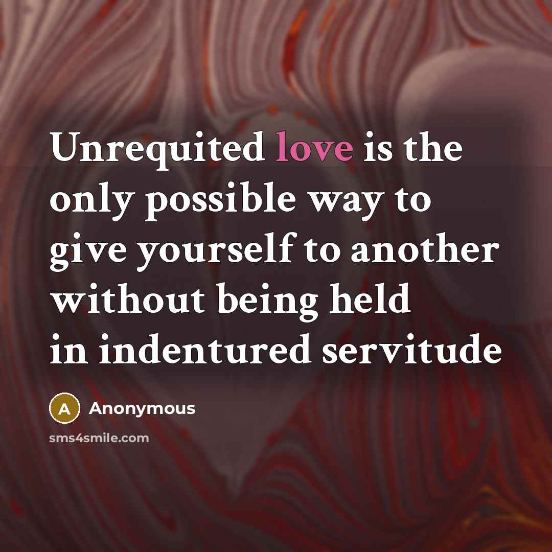“Unrequited love is the only possible way to give yourself to another without being held in indentured servitude” quote by Anonymous