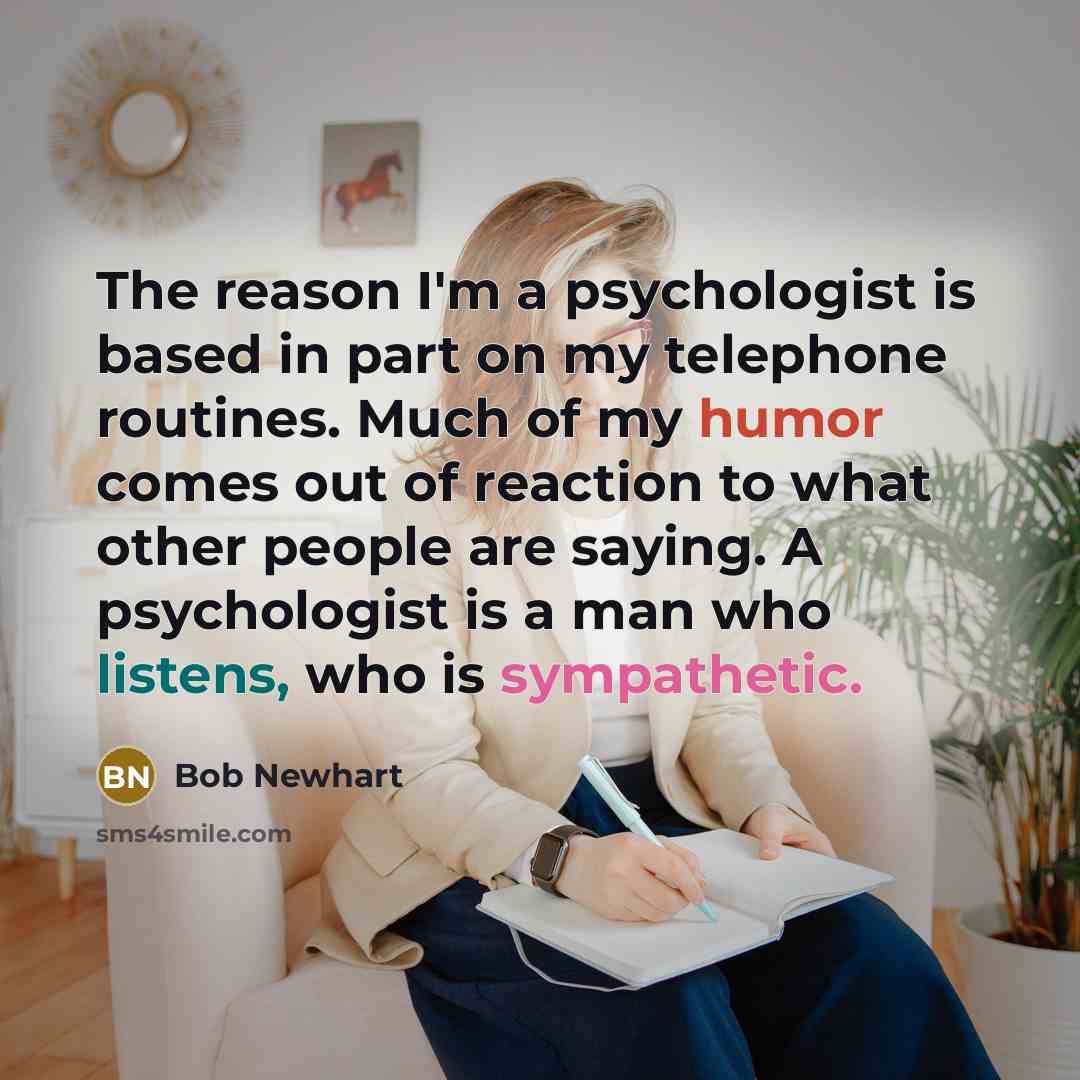 “The reason I'm a psychologist is based in part on my telephone routines. Much of my humor comes out of reaction to what other people are saying. A psychologist is a man who listens, who is sympathetic.” quote by Bob Newhart