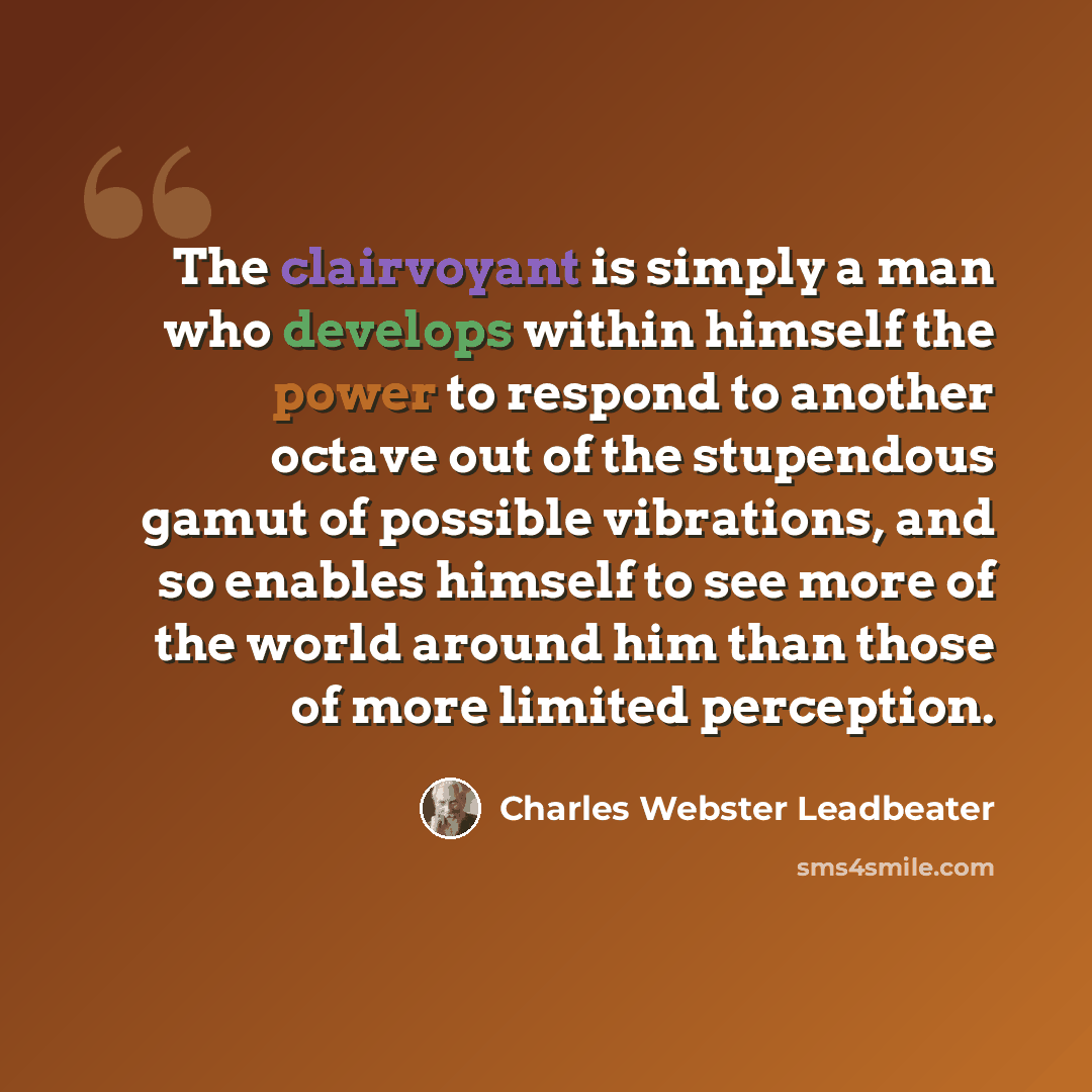 “The clairvoyant is simply a man who develops within himself the power to respond to another octave out of the stupendous gamut of possible vibrations, and so enables himself to see more of the world around him than those of more limited perception.” quote by Charles Webster Leadbeater