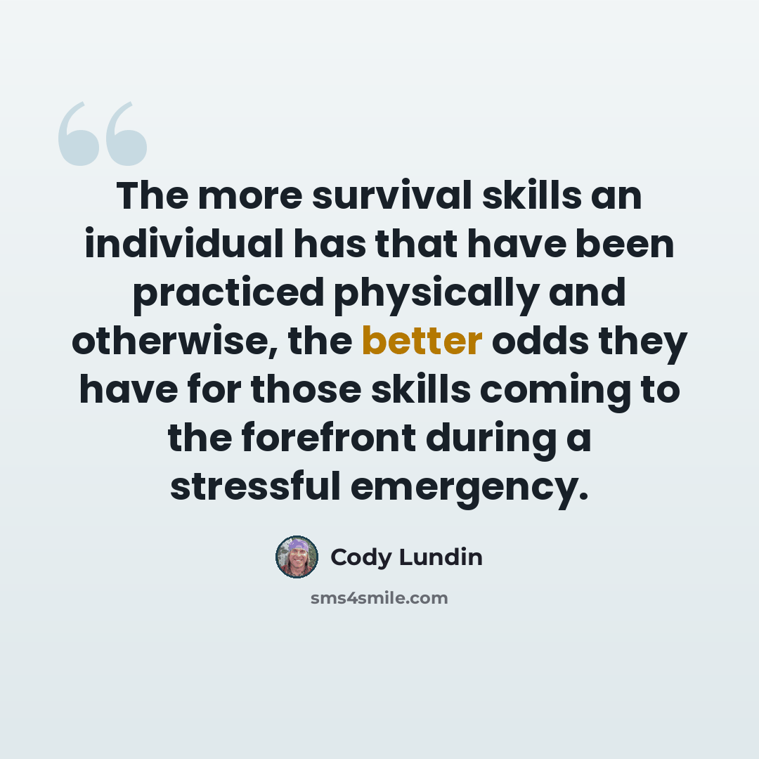 “The more survival skills an individual has that have been practiced physically and otherwise, the better odds they have for those skills coming to the forefront during a stressful emergency.” quote by Cody Lundin