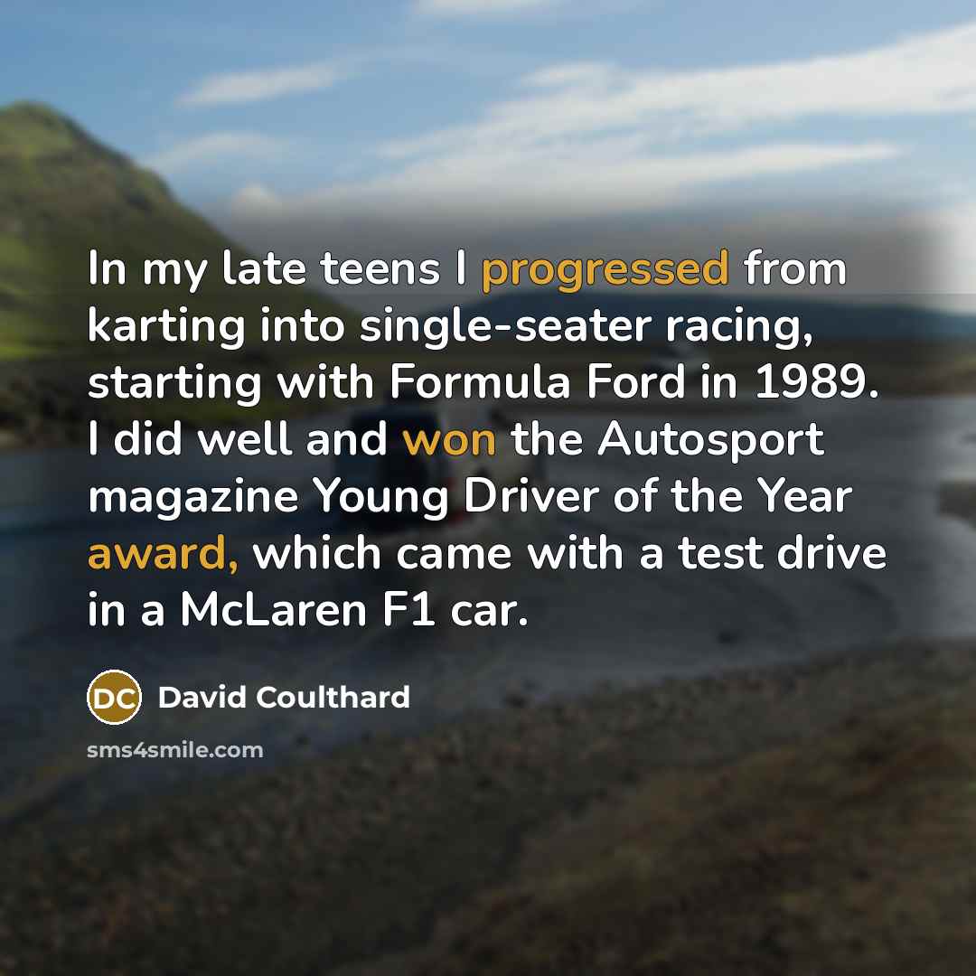 “In my late teens I progressed from karting into single-seater racing, starting with Formula Ford in 1989. I did well and won the Autosport magazine Young Driver of the Year award, which came with a test drive in a McLaren F1 car.” quote by David Coulthard