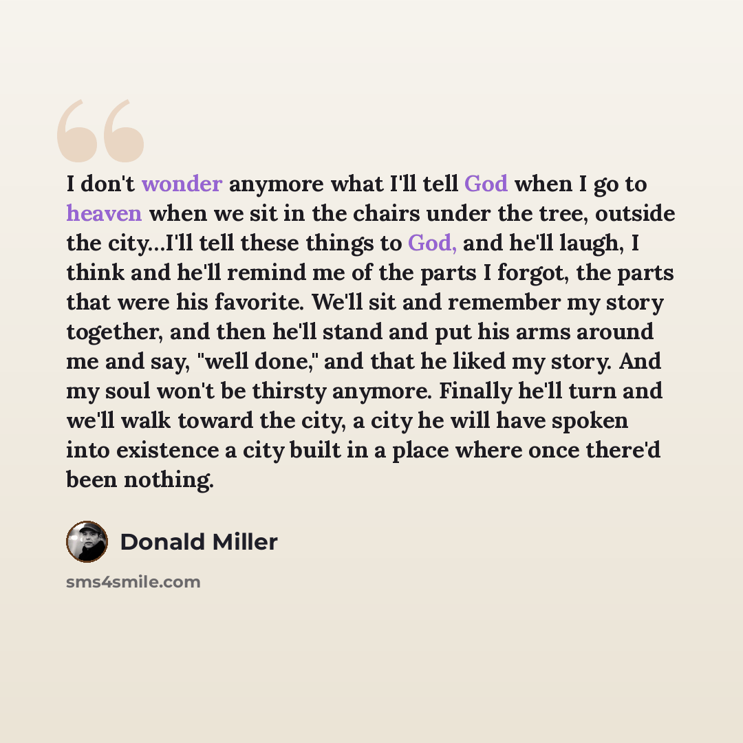 “I don't wonder anymore what I'll tell God when I go to heaven when we sit in the chairs under the tree, outside the city…I'll tell these things to God, and he'll laugh, I think and he'll remind me of the parts I forgot, the parts that were his favorite. We'll sit and remember my story together…” quote by Donald Miller