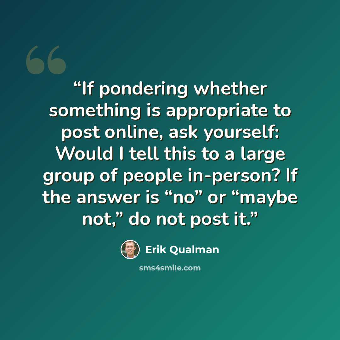 “If pondering whether something is appropriate to post online, ask yourself: Would I tell this to a large group of people in-person? If the answer is “no” or “maybe not,” do not post it.” quote by Erik Qualman