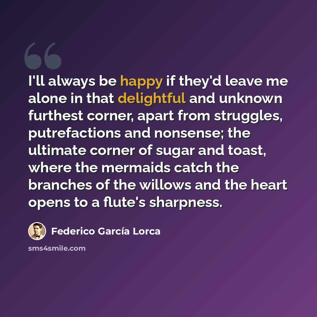 “I'll always be happy if they'd leave me alone in that delightful and unknown furthest corner, apart from struggles, putrefactions and nonsense; the ultimate corner of sugar and toast, where the mermaids catch the branches of the willows and the heart opens to a flute's sharpness.” quote by Federico Garcia Lorca