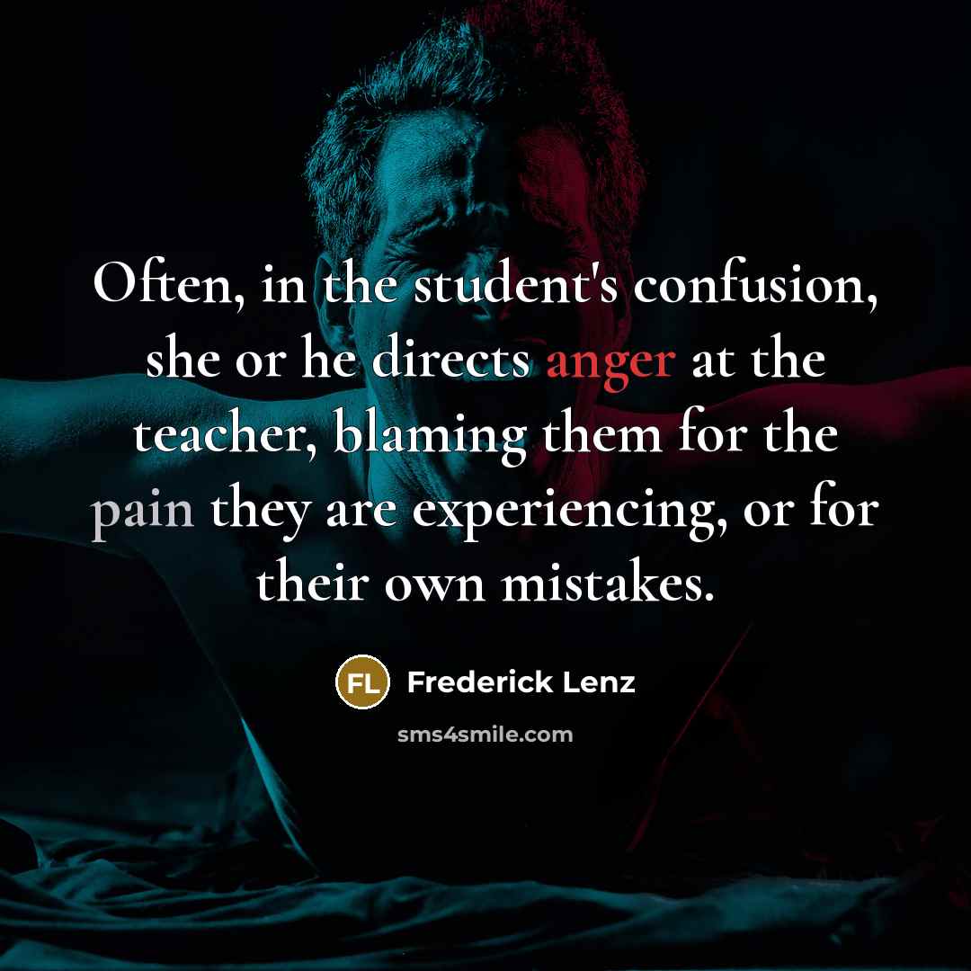 “Often, in the student's confusion, she or he directs anger at the teacher, blaming them for the pain they are experiencing, or for their own mistakes.” quote by Frederick Lenz