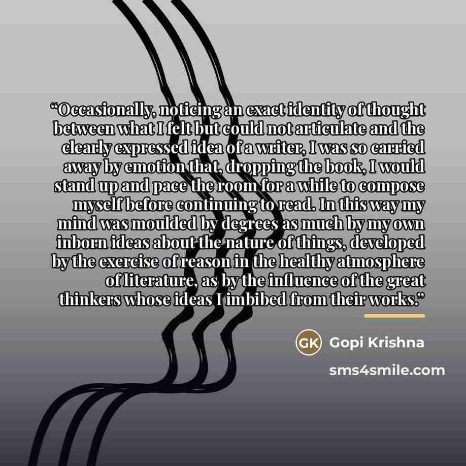“Occasionally, noticing an exact identity of thought between what I felt but could not articulate and the clearly expressed idea of a writer, I was so carried away by emotion that, dropping the book, I would stand up and pace the room for a while to compose myself before continuing to read. In this…” quote by Gopi Krishna