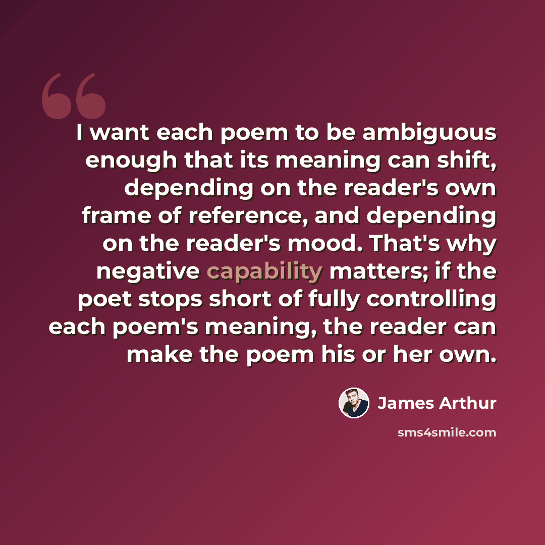 “I want each poem to be ambiguous enough that its meaning can shift, depending on the reader's own frame of reference, and depending on the reader's mood. That's why negative capability matters; if the poet stops short of fully controlling each poem's meaning, the reader can make the poem his or…” quote by James Arthur