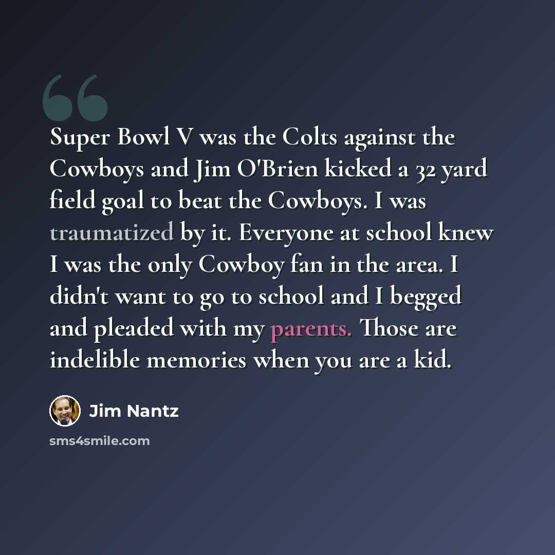 “Super Bowl V was the Colts against the Cowboys and Jim O'Brien kicked a 32 yard field goal to beat the Cowboys. I was traumatized by it. Everyone at school knew I was the only Cowboy fan in the area. I didn't want to go to school and I begged and pleaded with my parents. Those are indelible…” quote by Jim Nantz