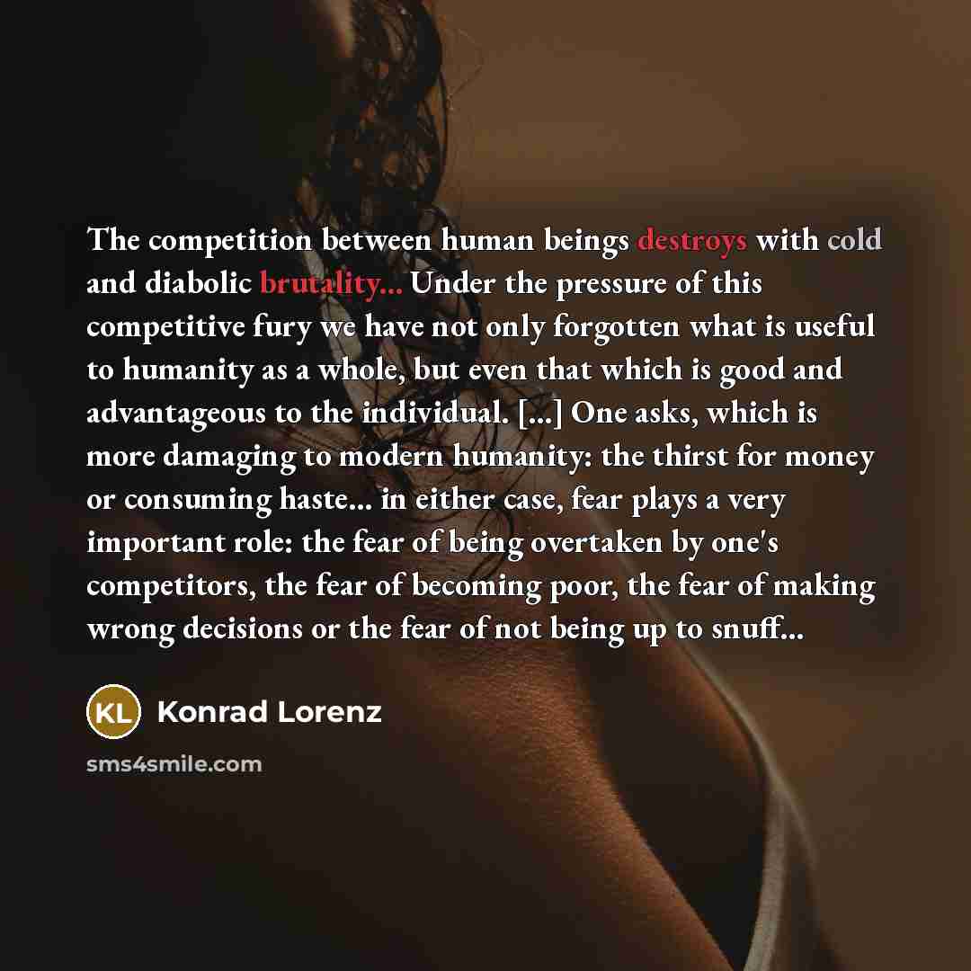 “The competition between human beings destroys with cold and diabolic brutality... Under the pressure of this competitive fury we have not only forgotten what is useful to humanity as a whole, but even that which is good and advantageous to the individual. [...] One asks, which is more damaging to…” quote by Konrad Lorenz
