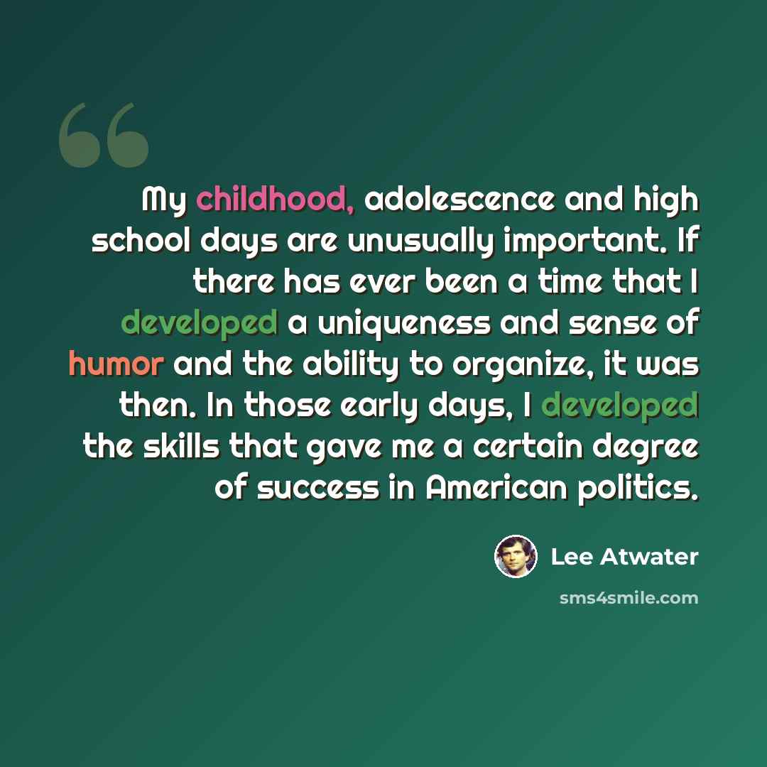 “My childhood, adolescence and high school days are unusually important. If there has ever been a time that I developed a uniqueness and sense of humor and the ability to organize, it was then. In those early days, I developed the skills that gave me a certain degree of success in American politics.” quote by Lee Atwater