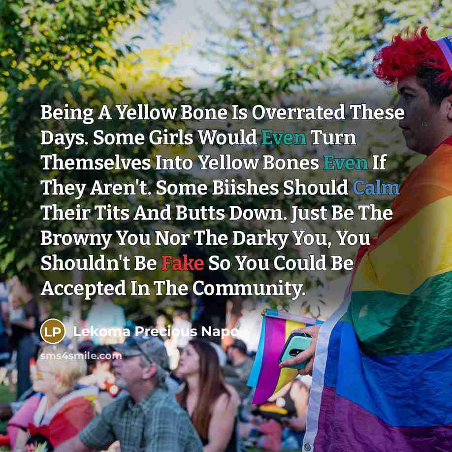 “Being A Yellow Bone Is Overrated These Days. Some Girls Would Even Turn Themselves Into Yellow Bones Even If They Aren't. Some Biishes Should Calm Their Tits And Butts Down. Just Be The Browny You Nor The Darky You, You Shouldn't Be Fake So You Could Be Accepted In The Community.” quote by Lekoma Precious Napo