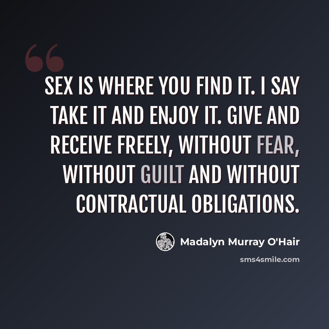“Sex is where you find it. I say take it and enjoy it. Give and receive freely, without fear, without guilt and without contractual obligations.” quote by Madalyn Murray O'Hair