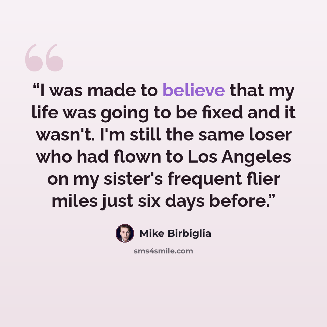 “I was made to believe that my life was going to be fixed and it wasn't. I'm still the same loser who had flown to Los Angeles on my sister's frequent flier miles just six days before.” quote by Mike Birbiglia