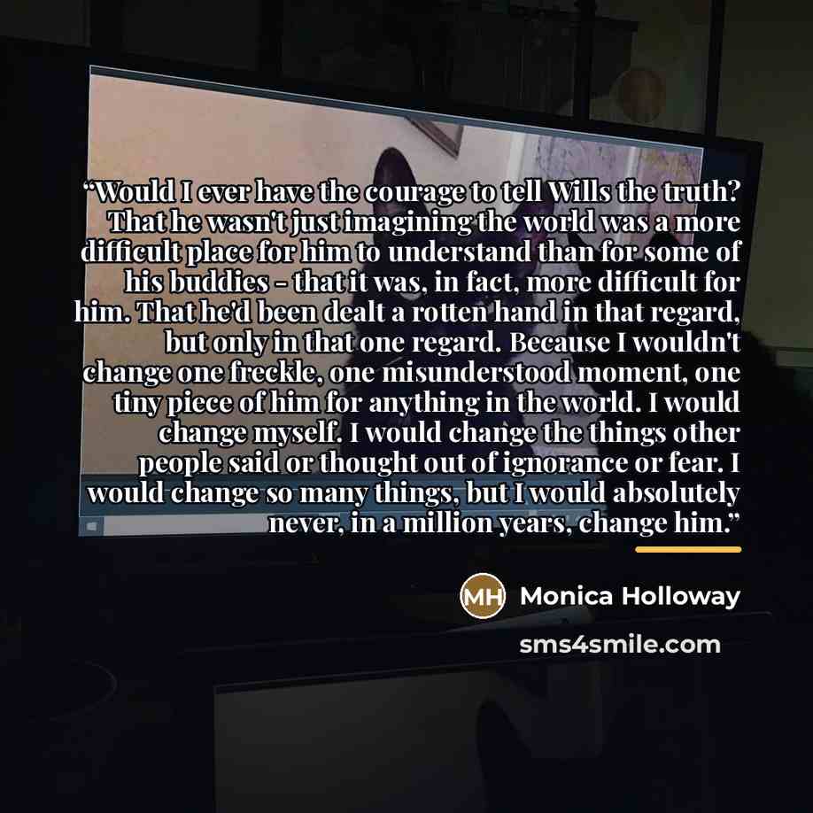 “Would I ever have the courage to tell Wills the truth? That he wasn't just imagining the world was a more difficult place for him to understand than for some of his buddies - that it was, in fact, more difficult for him. That he'd been dealt a rotten hand in that regard, but only in that one…” quote by Monica Holloway