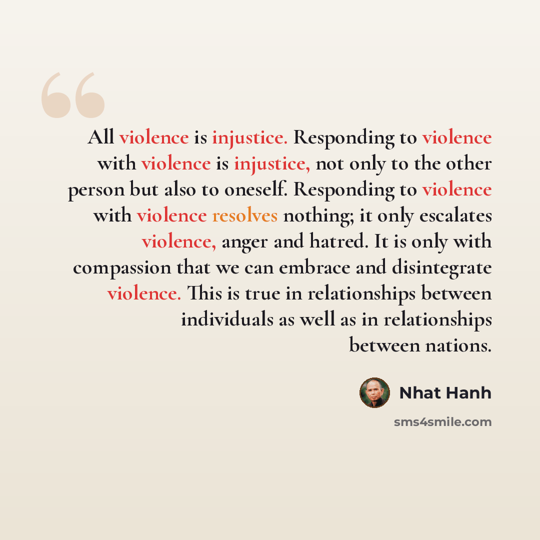 “All violence is injustice. Responding to violence with violence is injustice, not only to the other person but also to oneself. Responding to violence with violence resolves nothing; it only escalates violence, anger and hatred. It is only with compassion that we can embrace and disintegrate…” quote by Nhat Hanh