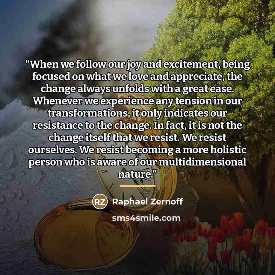 “When we follow our joy and excitement, being focused on what we love and appreciate, the change always unfolds with a great ease. Whenever we experience any tension in our transformations, it only indicates our resistance to the change. In fact, it is not the change itself that we resist. We…” quote by Raphael Zernoff