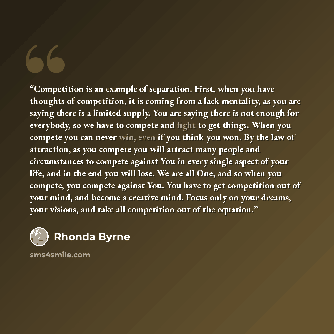 “Competition is an example of separation. First, when you have thoughts of competition, it is coming from a lack mentality, as you are saying there is a limited supply. You are saying there is not enough for everybody, so we have to compete and fight to get things. When you compete you can never…” quote by Rhonda Byrne