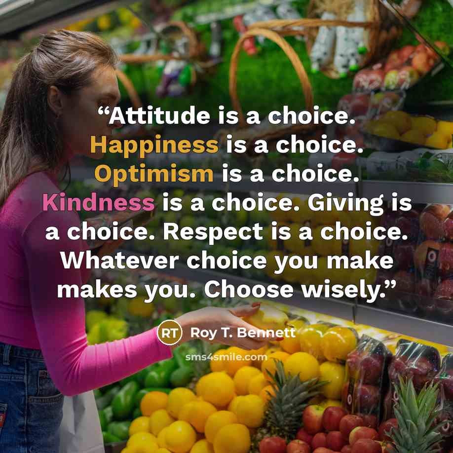 “Attitude is a choice. Happiness is a choice. Optimism is a choice. Kindness is a choice. Giving is a choice. Respect is a choice. Whatever choice you make makes you. Choose wisely.” quote by Roy T. Bennett