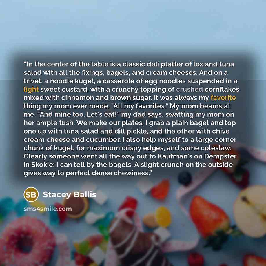 “In the center of the table is a classic deli platter of lox and tuna salad with all the fixings, bagels, and cream cheeses. And on a trivet, a noodle kugel, a casserole of egg noodles suspended in a light sweet custard, with a crunchy topping of crushed cornflakes mixed with cinnamon and brown…” quote by Stacey Ballis