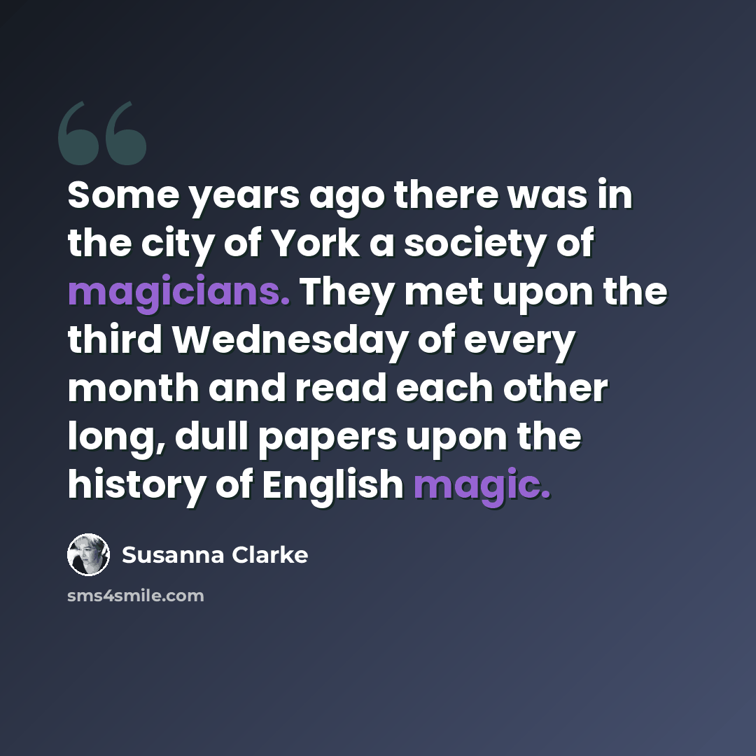 “Some years ago there was in the city of York a society of magicians. They met upon the third Wednesday of every month and read each other long, dull papers upon the history of English magic.” quote by Susanna Clarke