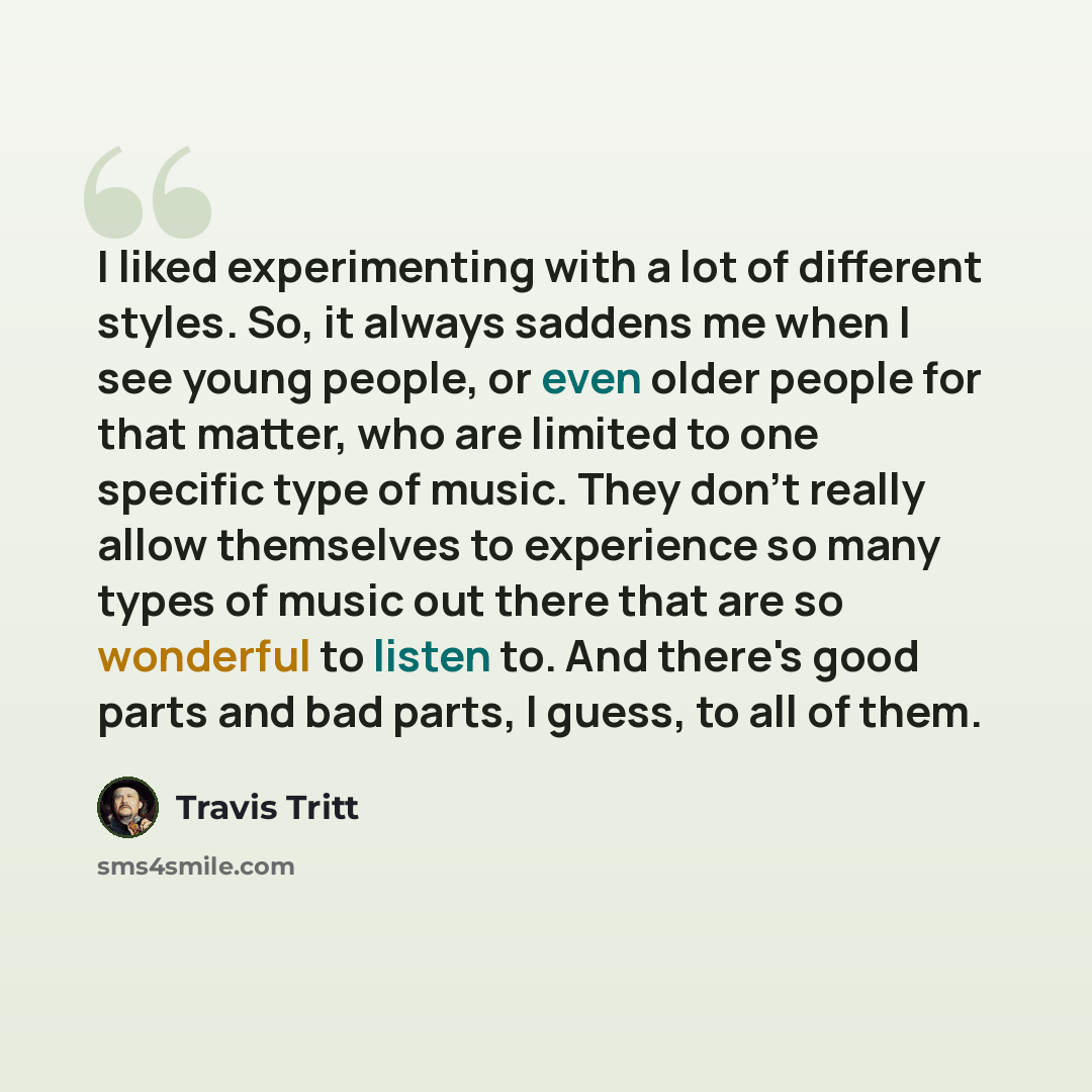 “I liked experimenting with a lot of different styles. So, it always saddens me when I see young people, or even older people for that matter, who are limited to one specific type of music. They don't really allow themselves to experience so many types of music out there that are so wonderful to…” quote by Travis Tritt