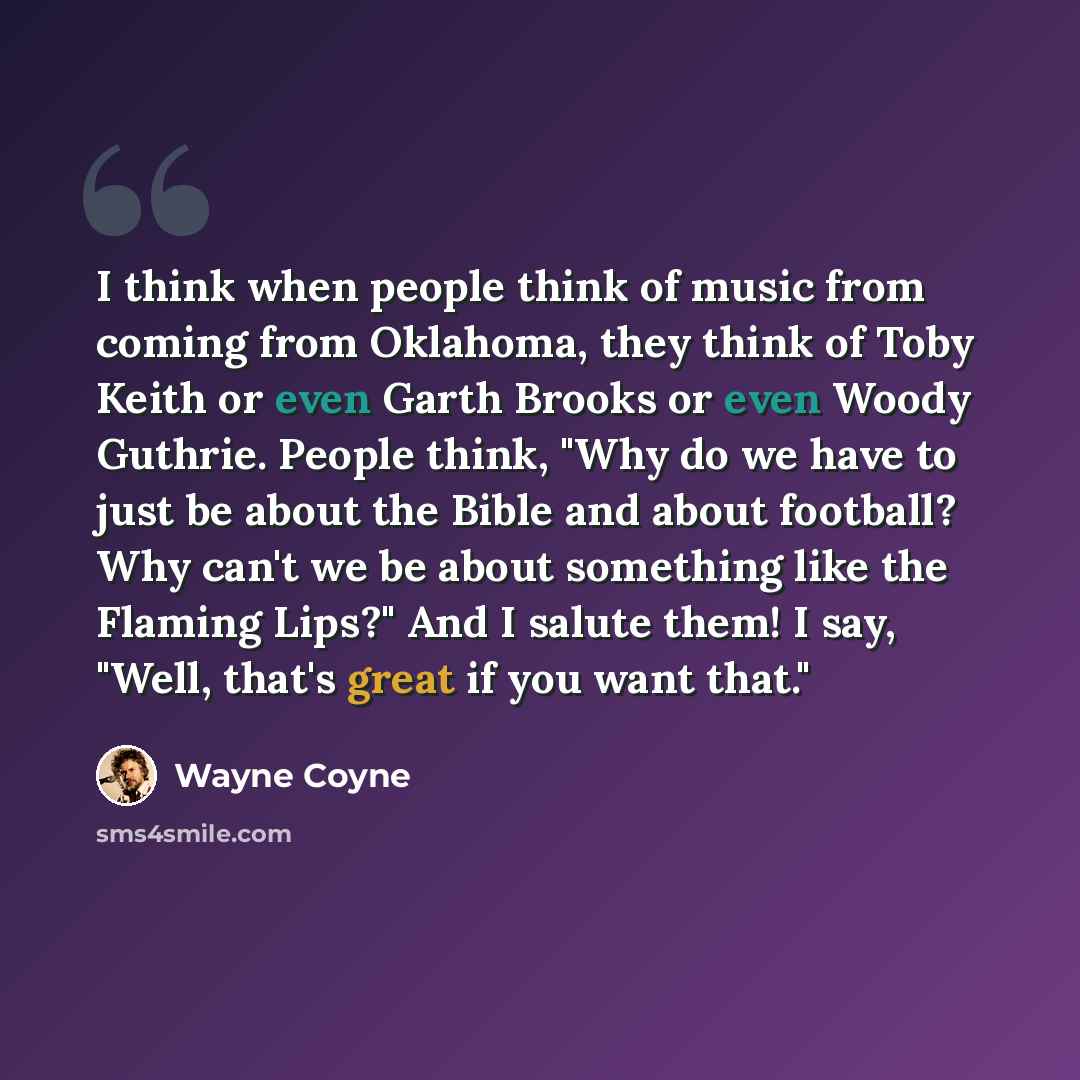 “I think when people think of music from coming from Oklahoma, they think of Toby Keith or even Garth Brooks or even Woody Guthrie. People think, "Why do we have to just be about the Bible and about football? Why can't we be about something like the Flaming Lips?" And I salute them! I say, "Well…” quote by Wayne Coyne