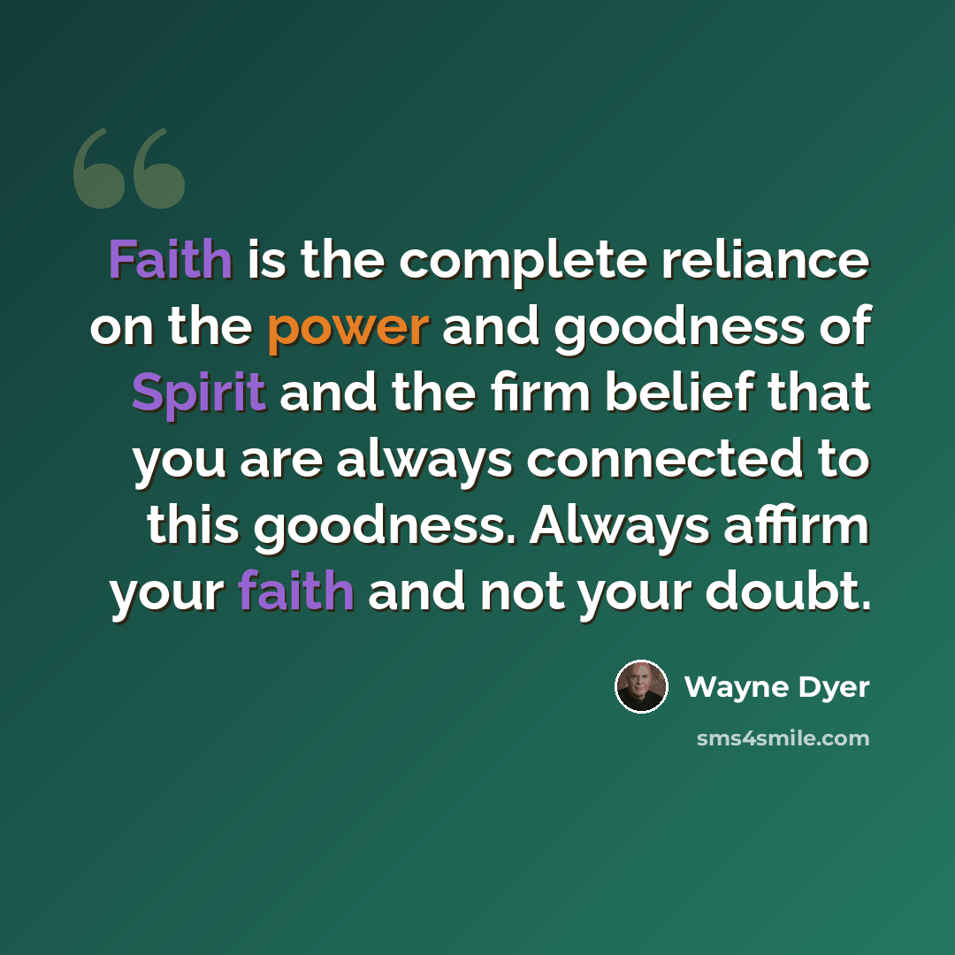 “Faith is the complete reliance on the power and goodness of Spirit and the firm belief that you are always connected to this goodness. Always affirm your faith and not your doubt.” quote by Wayne Dyer