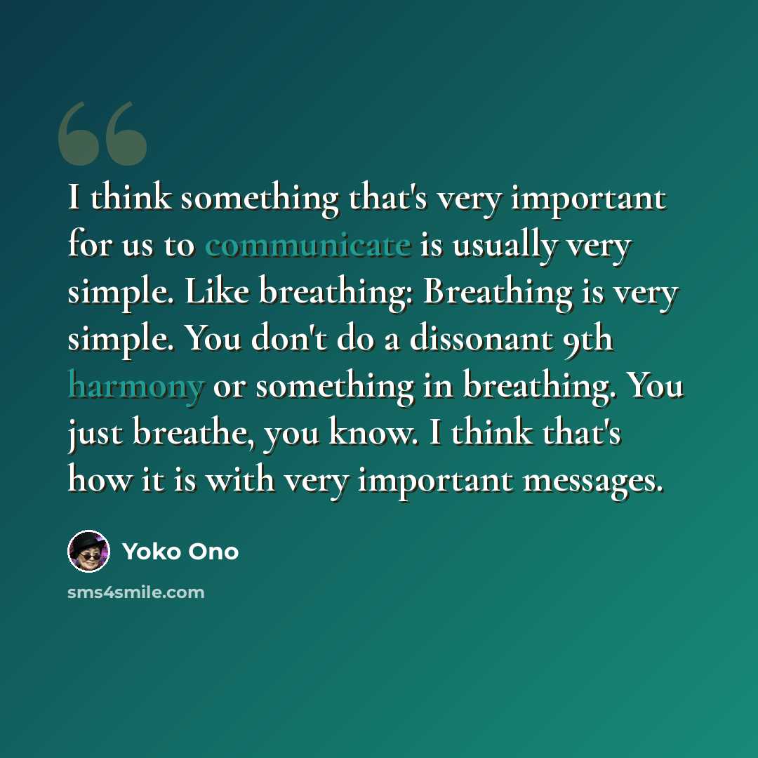 “I think something that's very important for us to communicate is usually very simple. Like breathing: Breathing is very simple. You don't do a dissonant 9th harmony or something in breathing. You just breathe, you know. I think that's how it is with very important messages.” quote by Yoko Ono