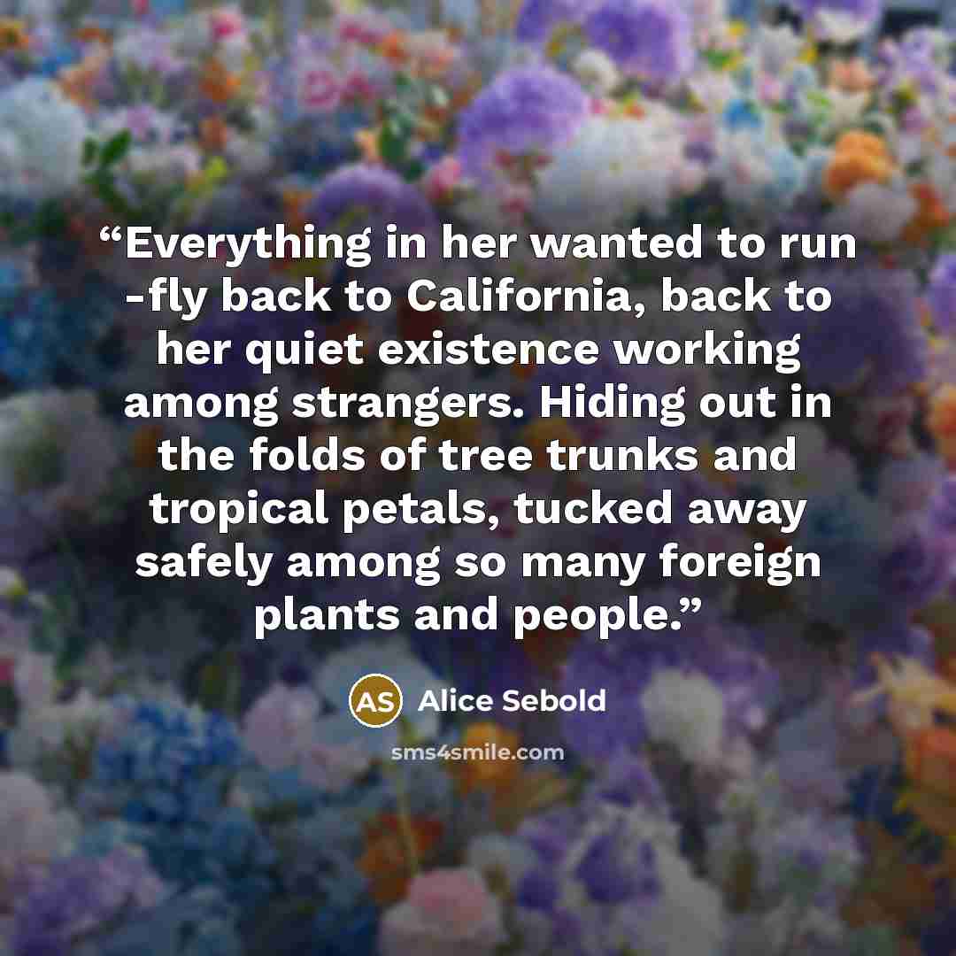 “Everything in her wanted to run -fly back to California, back to her quiet existence working among strangers. Hiding out in the folds of tree trunks and tropical petals, tucked away safely among so many foreign plants and people.” quote by Alice Sebold
