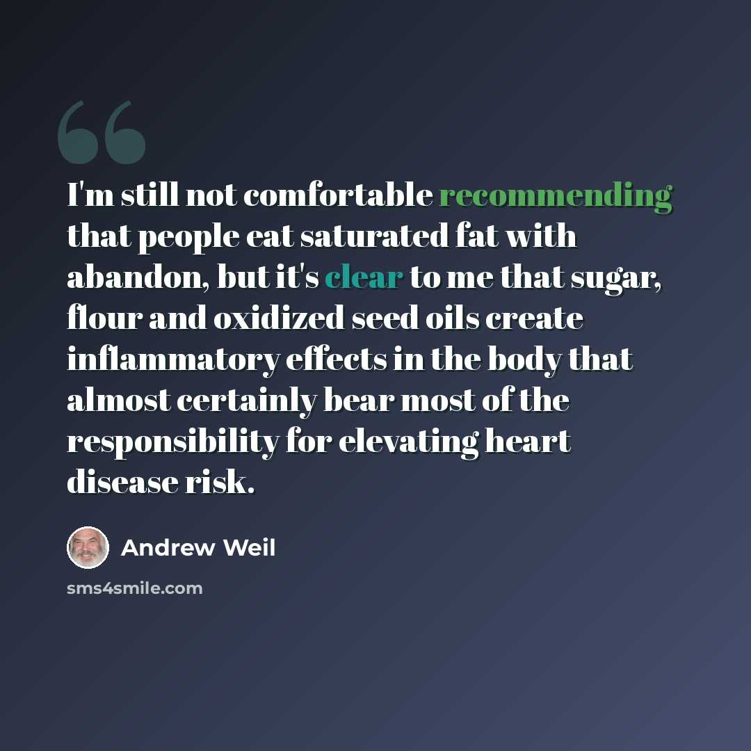 “I'm still not comfortable recommending that people eat saturated fat with abandon, but it's clear to me that sugar, flour and oxidized seed oils create inflammatory effects in the body that almost certainly bear most of the responsibility for elevating heart disease risk.” quote by Andrew Weil
