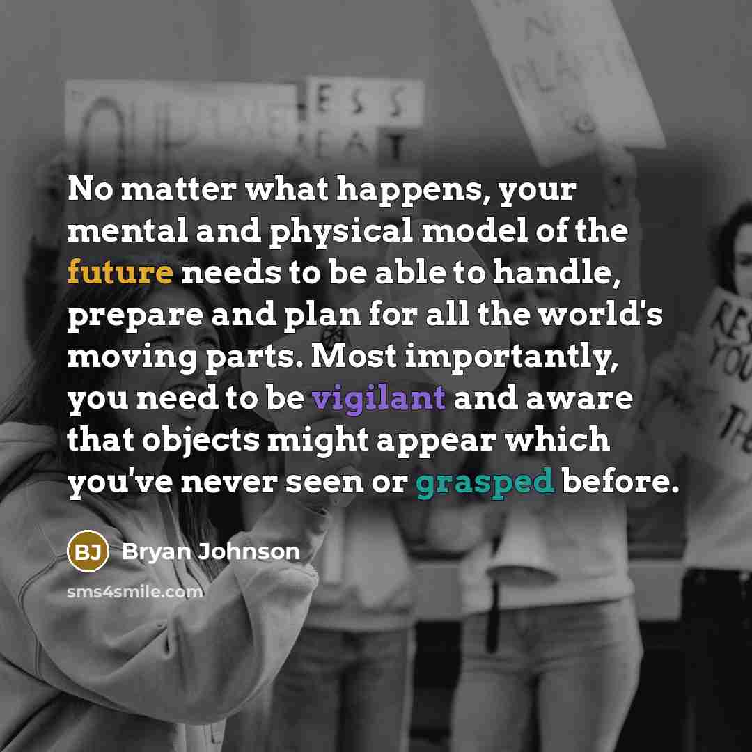 “No matter what happens, your mental and physical model of the future needs to be able to handle, prepare and plan for all the world's moving parts. Most importantly, you need to be vigilant and aware that objects might appear which you've never seen or grasped before.” quote by Bryan Johnson