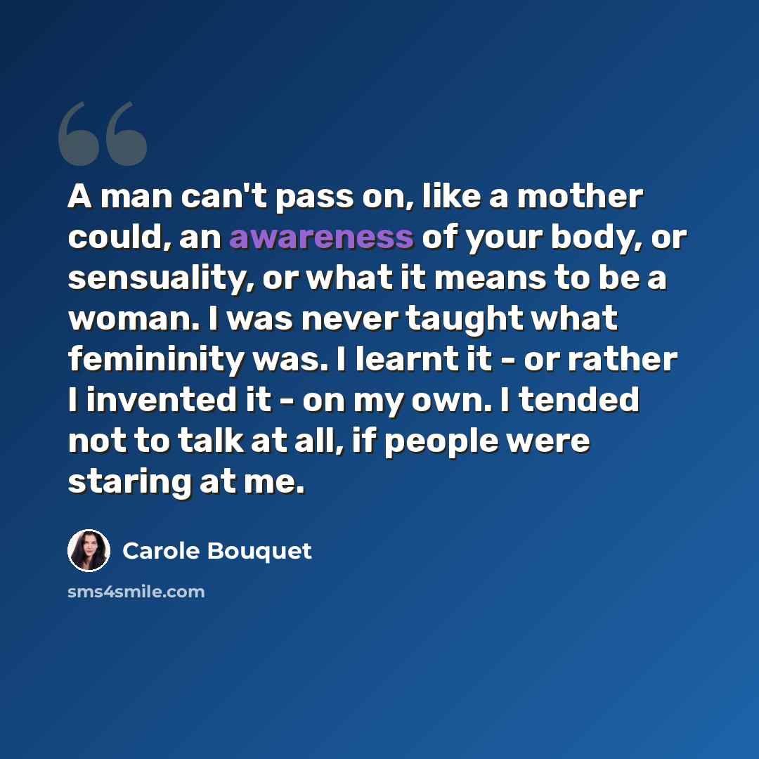 “A man can't pass on, like a mother could, an awareness of your body, or sensuality, or what it means to be a woman. I was never taught what femininity was. I learnt it - or rather I invented it - on my own. I tended not to talk at all, if people were staring at me.” quote by Carole Bouquet