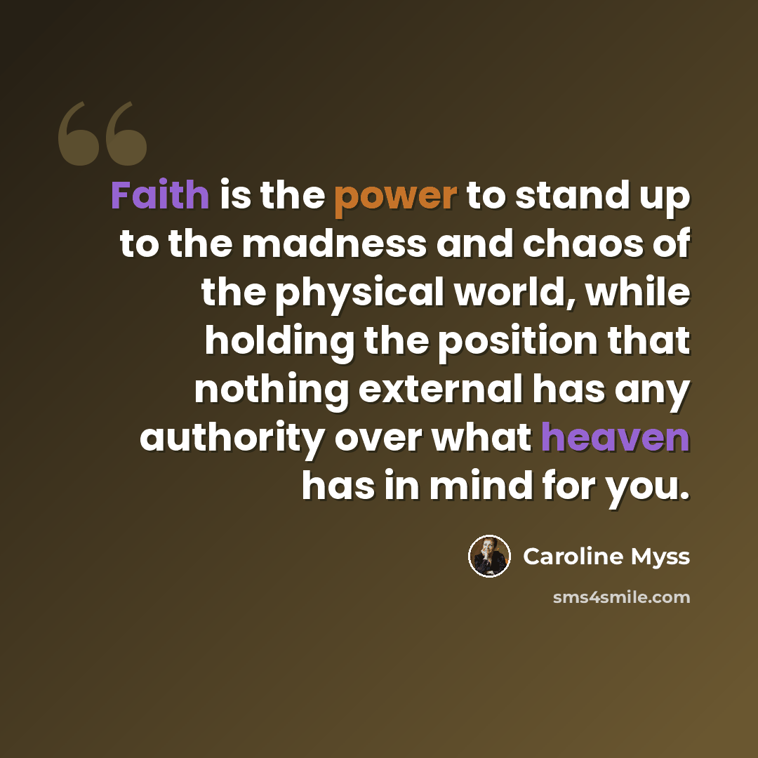 “Faith is the power to stand up to the madness and chaos of the physical world, while holding the position that nothing external has any authority over what heaven has in mind for you.” quote by Caroline Myss