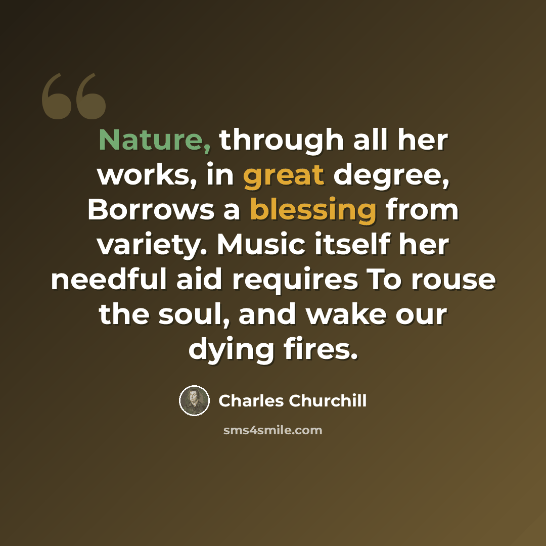 “Nature, through all her works, in great degree, Borrows a blessing from variety. Music itself her needful aid requires To rouse the soul, and wake our dying fires.” quote by Charles Churchill