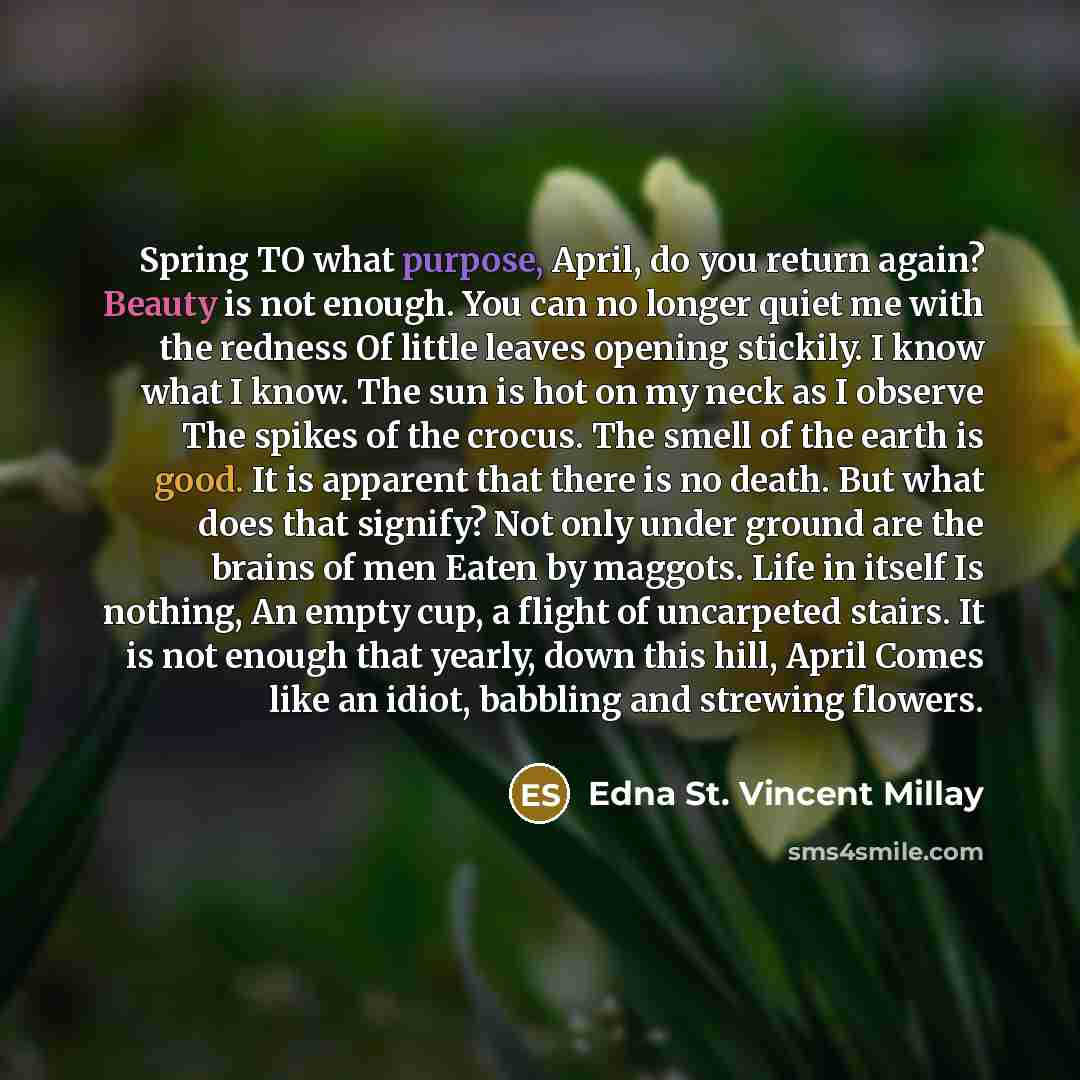 “Spring TO what purpose, April, do you return again? Beauty is not enough. You can no longer quiet me with the redness Of little leaves opening stickily. I know what I know. The sun is hot on my neck as I observe The spikes of the crocus. The smell of the earth is good. It is apparent that there is…” quote by Edna St. Vincent Millay