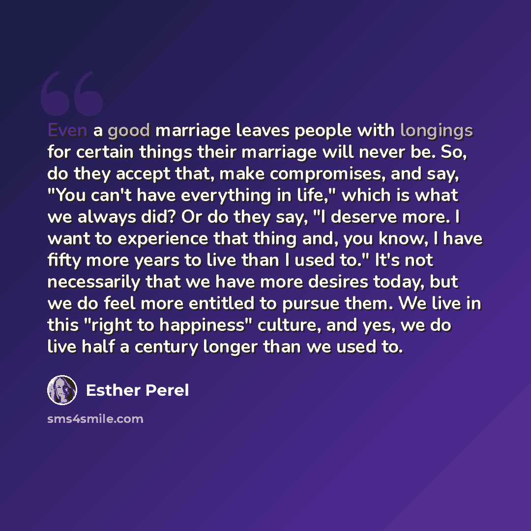“Even a good marriage leaves people with longings for certain things their marriage will never be. So, do they accept that, make compromises, and say, "You can't have everything in life," which is what we always did? Or do they say, "I deserve more. I want to experience that thing and, you know, I…” quote by Esther Perel